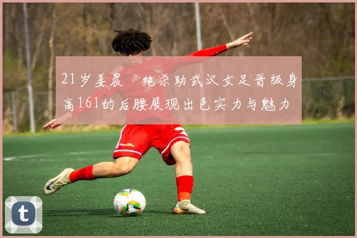 21岁姜晨璟绝杀助武汉女足晋级身高161的后腰展现出色实力与魅力