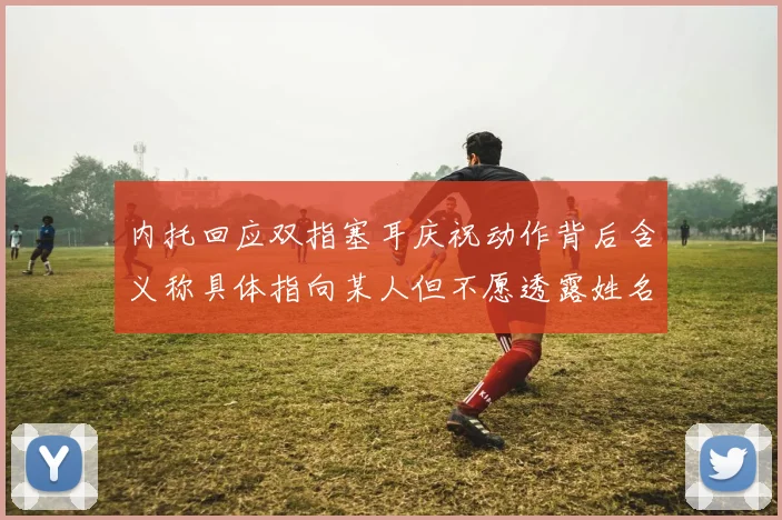 内托回应双指塞耳庆祝动作背后含义称具体指向某人但不愿透露姓名