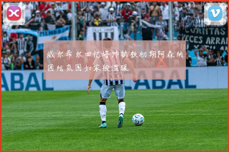 威尔希尔回忆塔帅执教初期阿森纳团结氛围如家般温暖