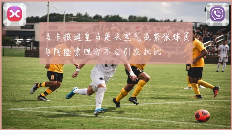 马卡报道皇马更衣室气氛紧张球员与阿隆索理念不合引发担忧
