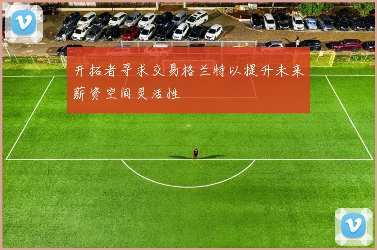 开拓者寻求交易格兰特以提升未来薪资空间灵活性