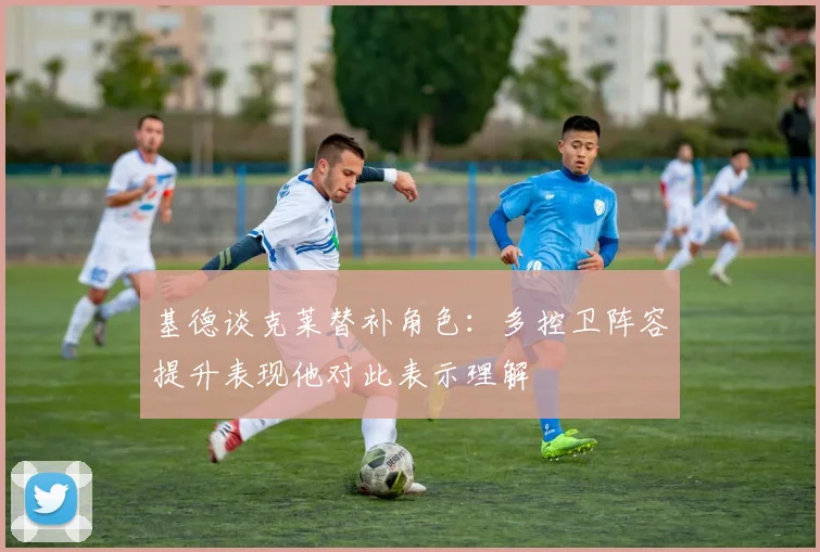 基德谈克莱替补角色：多控卫阵容提升表现他对此表示理解