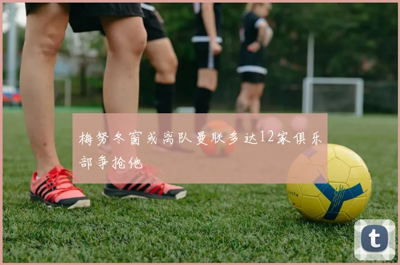 梅努冬窗或离队曼联多达12家俱乐部争抢他