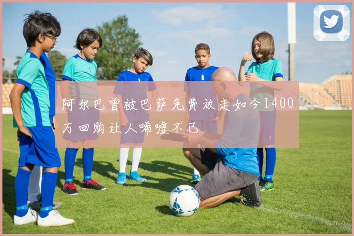阿尔巴曾被巴萨免费放走如今1400万回购让人唏嘘不已