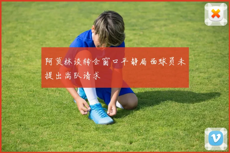 阿莫林谈转会窗口平静局面球员未提出离队请求