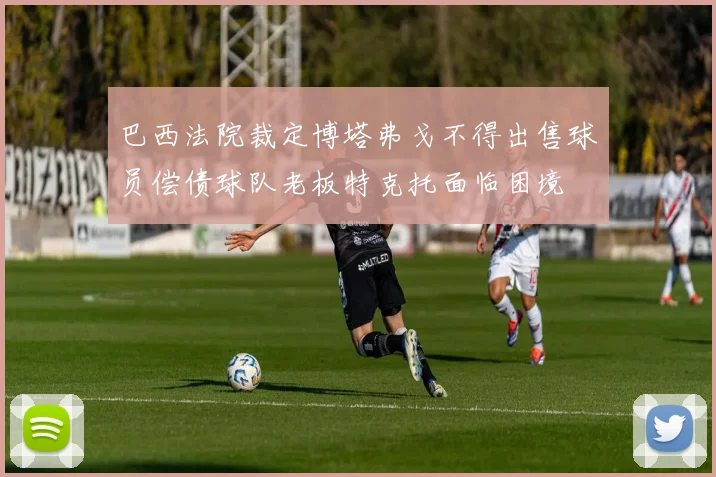 巴西法院裁定博塔弗戈不得出售球员偿债球队老板特克托面临困境