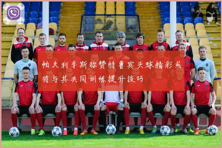 帕夫利季斯称赞特鲁宾头球精彩或将与其共同训练提升技巧