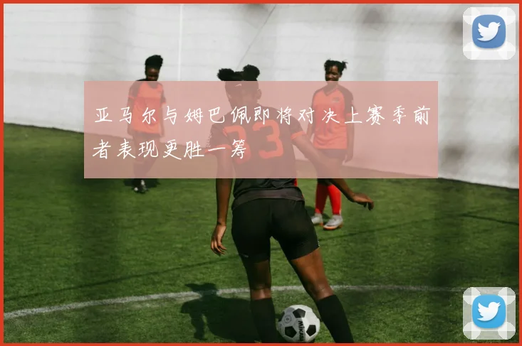 亚马尔与姆巴佩即将对决上赛季前者表现更胜一筹