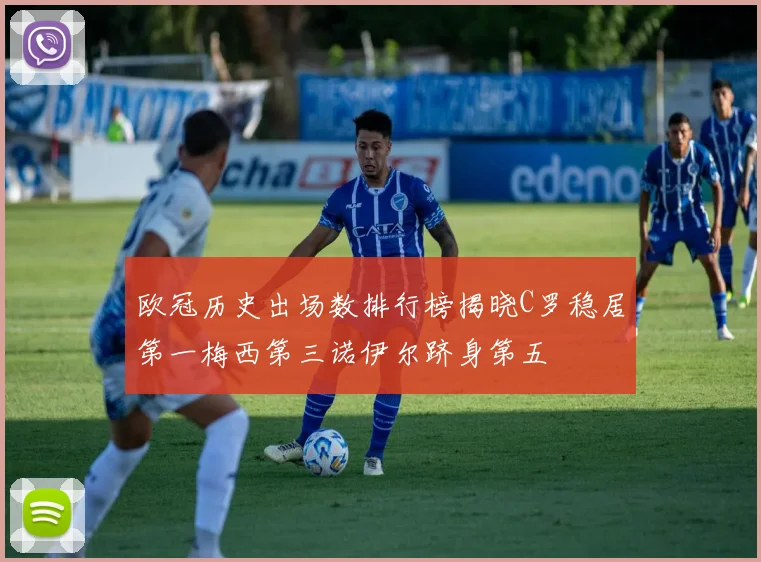 欧冠历史出场数排行榜揭晓C罗稳居第一梅西第三诺伊尔跻身第五