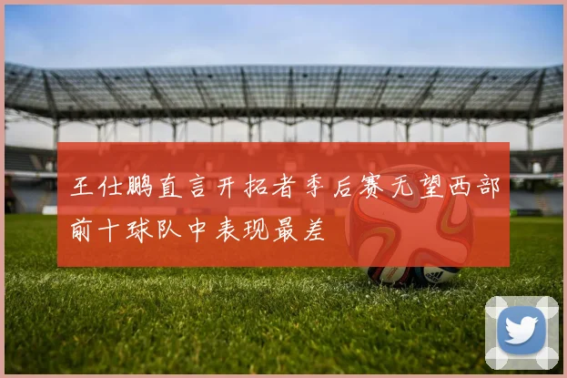 王仕鹏直言开拓者季后赛无望西部前十球队中表现最差