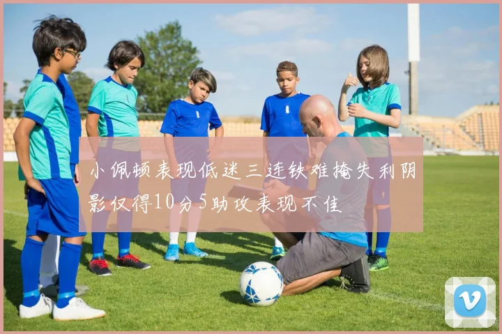 小佩顿表现低迷三连铁难掩失利阴影仅得10分5助攻表现不佳