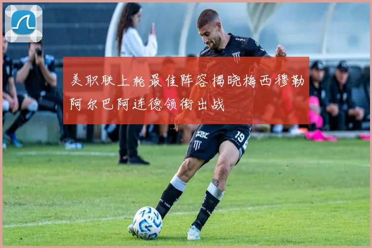 美职联上轮最佳阵容揭晓梅西穆勒阿尔巴阿连德领衔出战