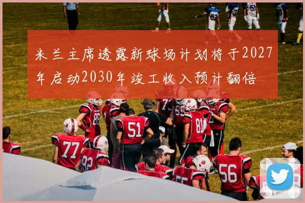 米兰主席透露新球场计划将于2027年启动2030年竣工收入预计翻倍