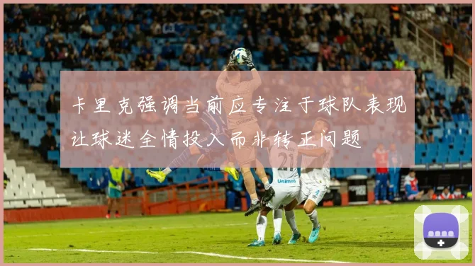 卡里克强调当前应专注于球队表现让球迷全情投入而非转正问题