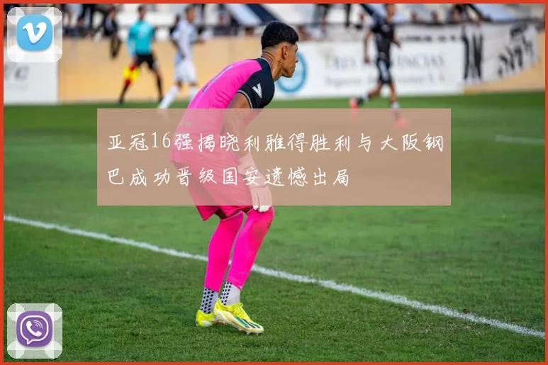 亚冠16强揭晓利雅得胜利与大阪钢巴成功晋级国安遗憾出局