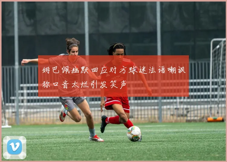 姆巴佩幽默回应对方球迷法语嘲讽称口音太烂引发笑声