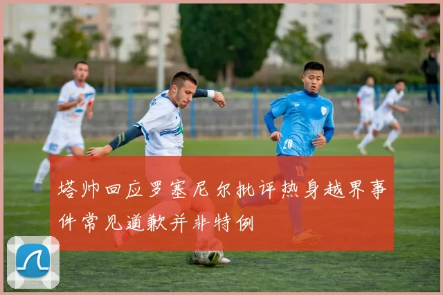 塔帅回应罗塞尼尔批评热身越界事件常见道歉并非特例