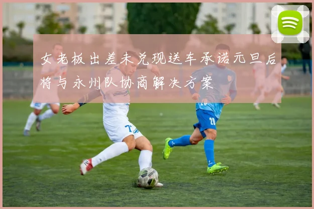 女老板出差未兑现送车承诺元旦后将与永州队协商解决方案