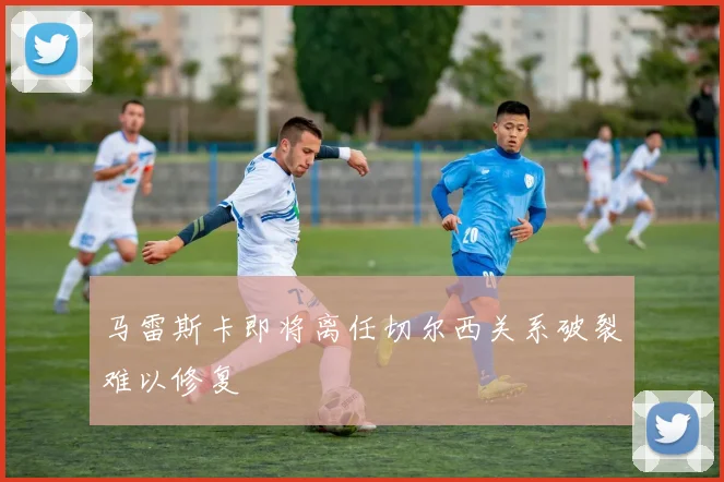 马雷斯卡即将离任切尔西关系破裂难以修复