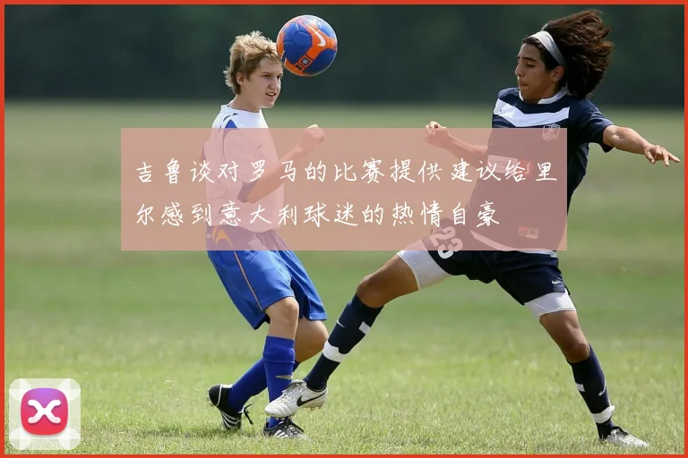 吉鲁谈对罗马的比赛提供建议给里尔感到意大利球迷的热情自豪