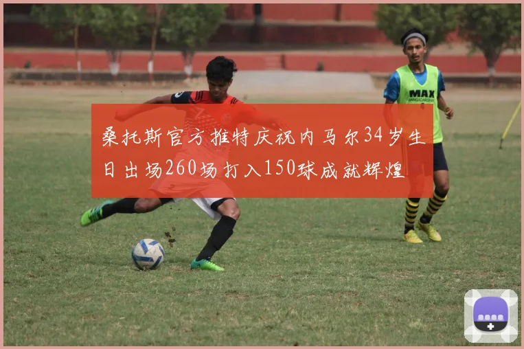 桑托斯官方推特庆祝内马尔34岁生日出场260场打入150球成就辉煌