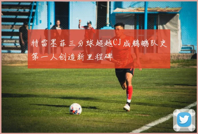 特雷墨菲三分球超越CJ成鹈鹕队史第一人创造新里程碑