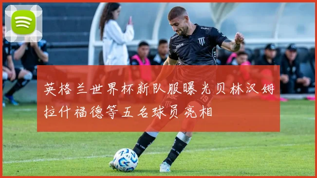 英格兰世界杯新队服曝光贝林汉姆拉什福德等五名球员亮相