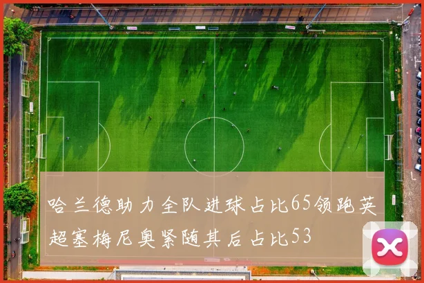 哈兰德助力全队进球占比65领跑英超塞梅尼奥紧随其后占比53