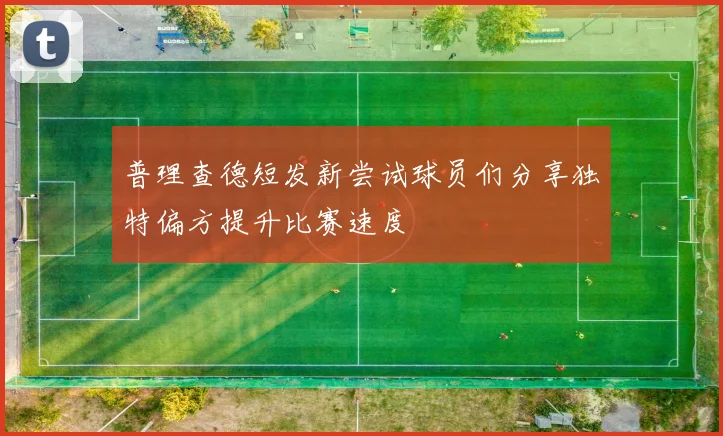 普理查德短发新尝试球员们分享独特偏方提升比赛速度