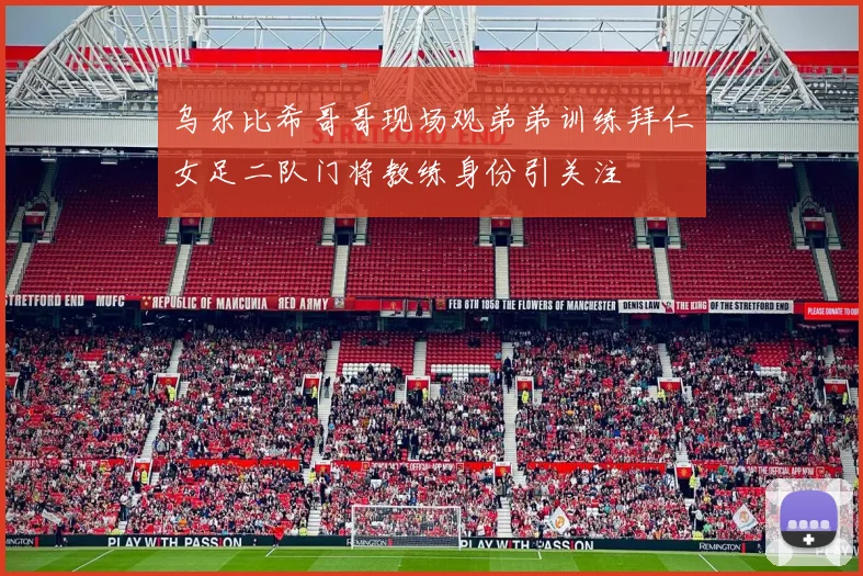 乌尔比希哥哥现场观弟弟训练拜仁女足二队门将教练身份引关注
