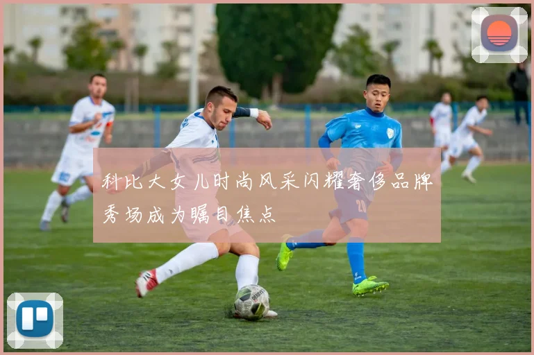科比大女儿时尚风采闪耀奢侈品牌秀场成为瞩目焦点