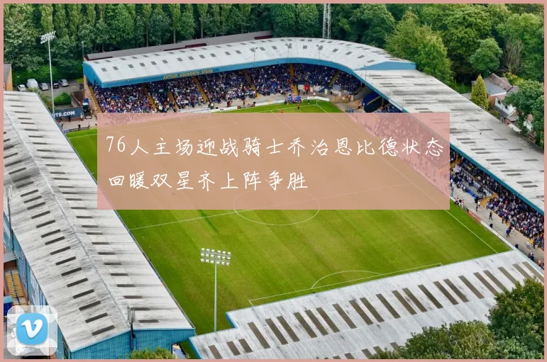 76人主场迎战骑士乔治恩比德状态回暖双星齐上阵争胜