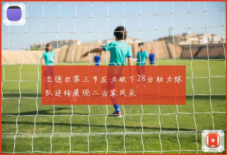兰德尔第三节发力砍下28分助力球队逆转展现二当家风采