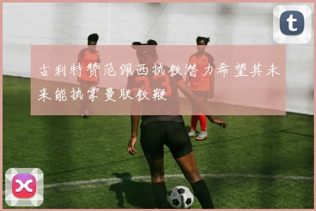 古利特赞范佩西执教潜力希望其未来能执掌曼联教鞭