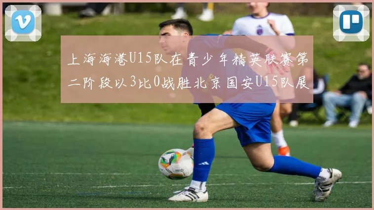 上海海港U15队在青少年精英联赛第二阶段以3比0战胜北京国安U15队展现强劲实力