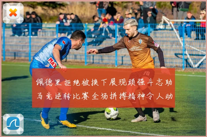 佩德里拒绝被换下展现顽强斗志助马竞逆转比赛全场拼搏精神令人动容